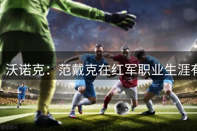 沃诺克：范戴克在红军职业生涯有望延长